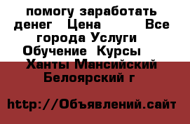 помогу заработать денег › Цена ­ 600 - Все города Услуги » Обучение. Курсы   . Ханты-Мансийский,Белоярский г.